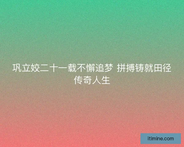 巩立姣二十一载不懈追梦 拼搏铸就田径传奇人生